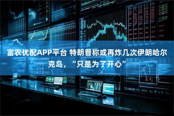 富农优配APP平台 特朗普称或再炸几次伊朗哈尔克岛，“只是为了开心”