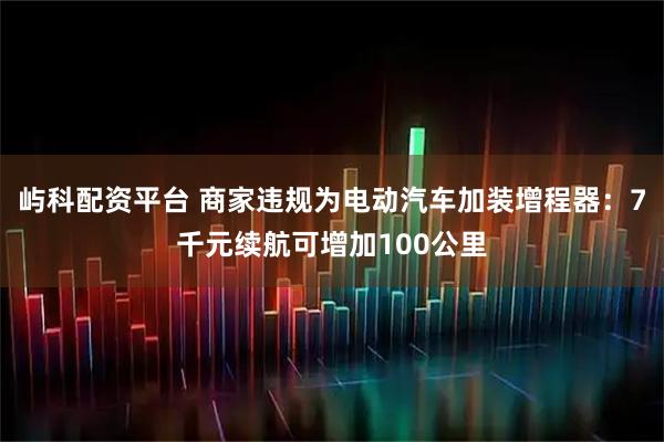 屿科配资平台 商家违规为电动汽车加装增程器：7千元续航可增加100公里