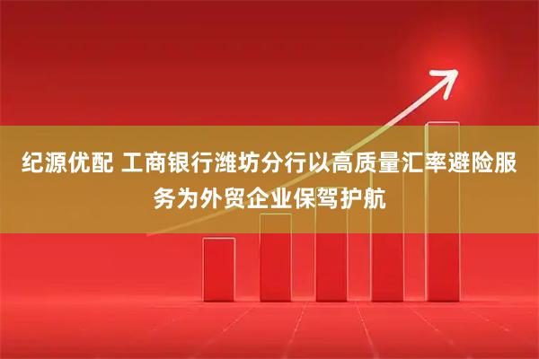 纪源优配 工商银行潍坊分行以高质量汇率避险服务为外贸企业保驾护航