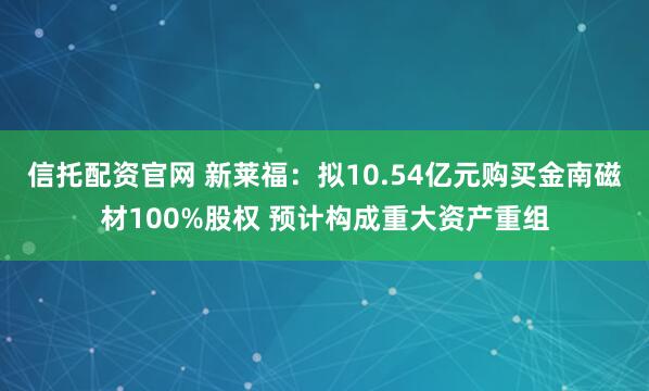 信托配资官网 新莱福：拟10.54亿元购买金南磁材100%股权 预计构成重大资产重组