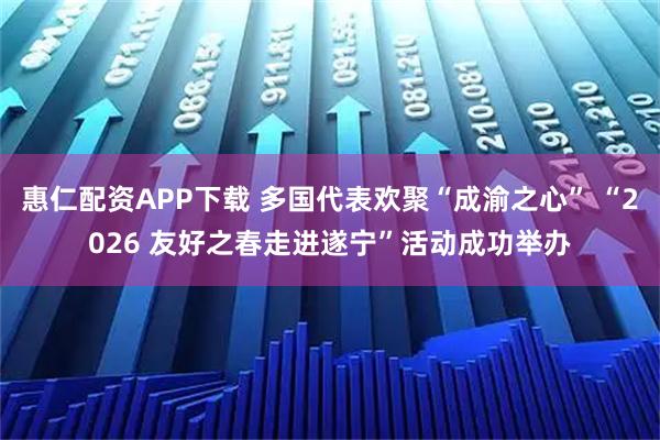 惠仁配资APP下载 多国代表欢聚“成渝之心” “2026 友好之春走进遂宁”活动成功举办