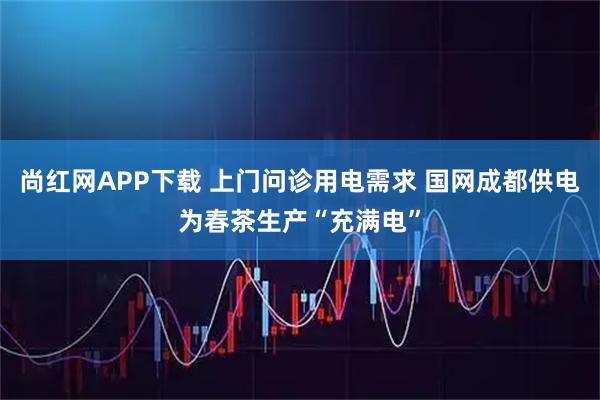 尚红网APP下载 上门问诊用电需求 国网成都供电为春茶生产“充满电”