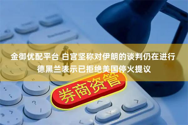 金御优配平台 白宫坚称对伊朗的谈判仍在进行 德黑兰表示已拒绝美国停火提议