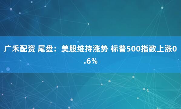 广禾配资 尾盘：美股维持涨势 标普500指数上涨0.6%