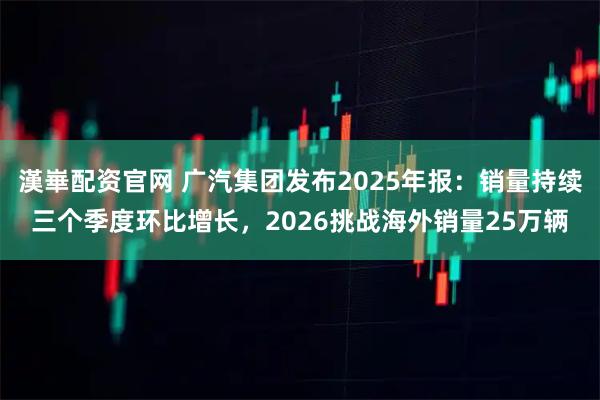 漢崋配资官网 广汽集团发布2025年报：销量持续三个季度环比增长，2026挑战海外销量25万辆