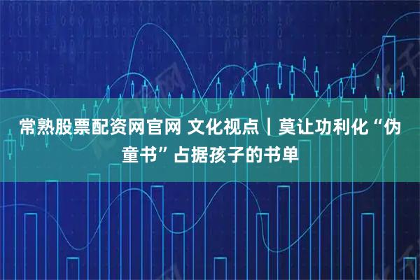 常熟股票配资网官网 文化视点｜莫让功利化“伪童书”占据孩子的书单