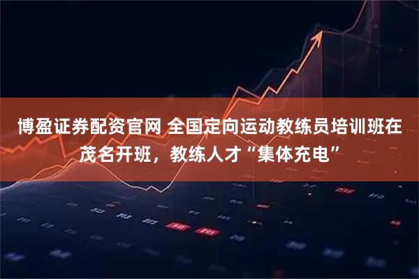 博盈证券配资官网 全国定向运动教练员培训班在茂名开班，教练人才“集体充电”