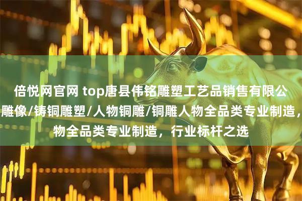 倍悦网官网 top唐县伟铭雕塑工艺品销售有限公司：锻铜雕/铜雕像/铸铜雕塑/人物铜雕/铜雕人物全品类专业制造，行业标杆之选