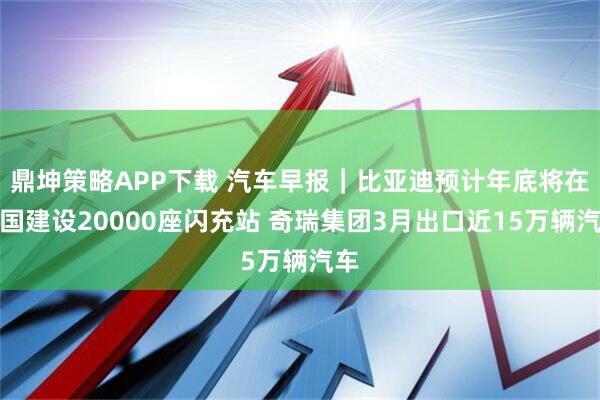 鼎坤策略APP下载 汽车早报｜比亚迪预计年底将在全国建设20000座闪充站 奇瑞集团3月出口近15万辆汽车