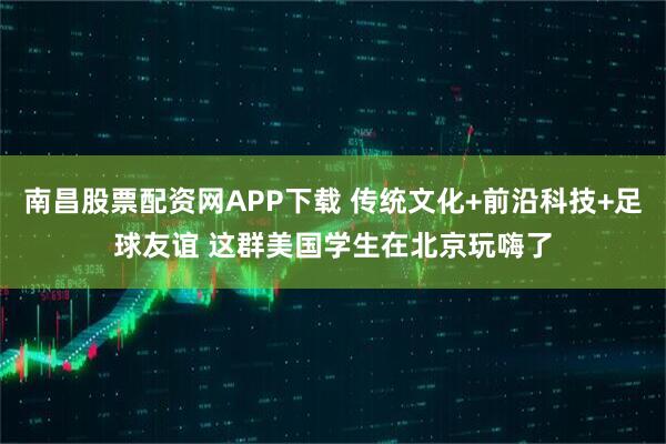 南昌股票配资网APP下载 传统文化+前沿科技+足球友谊 这群美国学生在北京玩嗨了