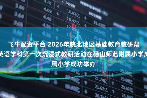飞牛配资平台 2026年皖北地区基础教育教研帮扶小学英语学科第一次沉浸式教研活动在砀山师范附属小学成功举办