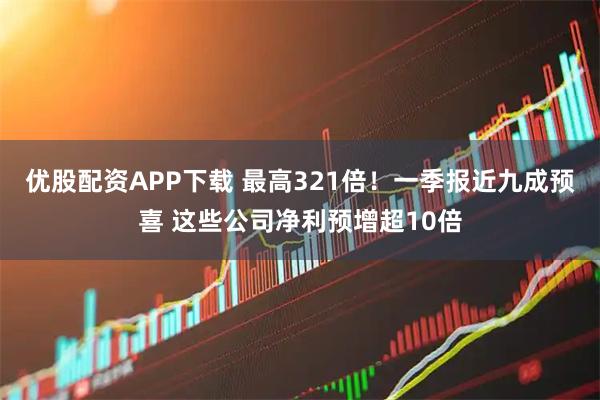 优股配资APP下载 最高321倍！一季报近九成预喜 这些公司净利预增超10倍