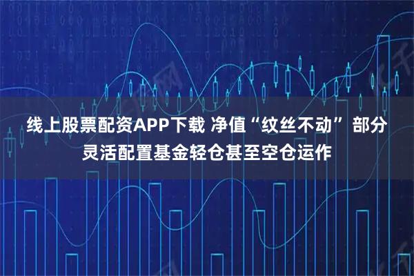 线上股票配资APP下载 净值“纹丝不动” 部分灵活配置基金轻仓甚至空仓运作