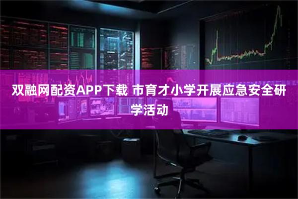 双融网配资APP下载 市育才小学开展应急安全研学活动