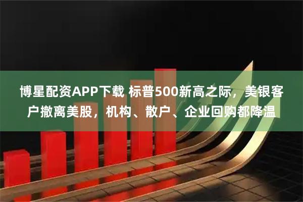 博星配资APP下载 标普500新高之际，美银客户撤离美股，机构、散户、企业回购都降温