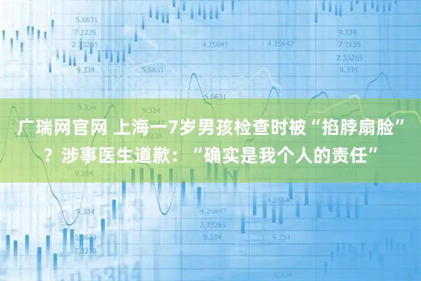 广瑞网官网 上海一7岁男孩检查时被“掐脖扇脸”？涉事医生道歉：“确实是我个人的责任”