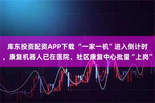 库东投资配资APP下载 “一家一机”进入倒计时，康复机器人已在医院、社区康复中心批量“上岗”