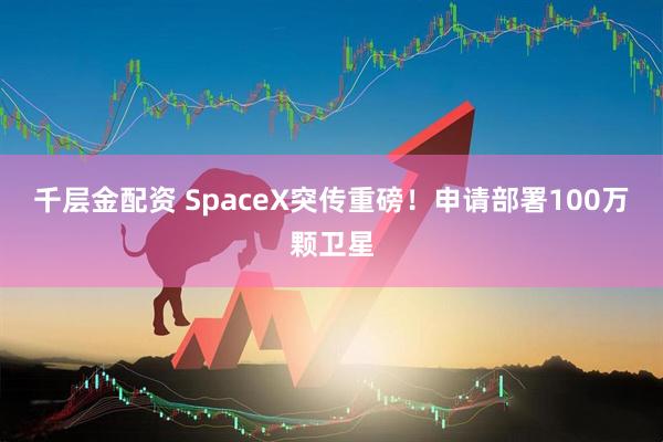 千层金配资 SpaceX突传重磅！申请部署100万颗卫星