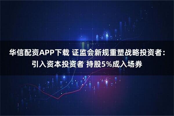 华信配资APP下载 证监会新规重塑战略投资者：引入资本投资者 持股5%成入场券