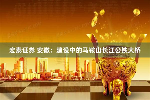 宏泰证券 安徽：建设中的马鞍山长江公铁大桥