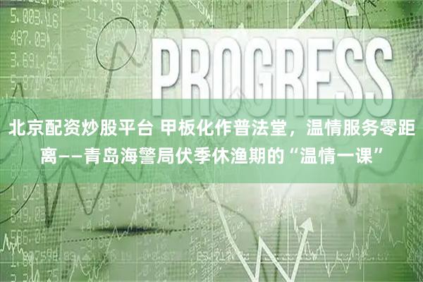 北京配资炒股平台 甲板化作普法堂，温情服务零距离——青岛海警局伏季休渔期的“温情一课”