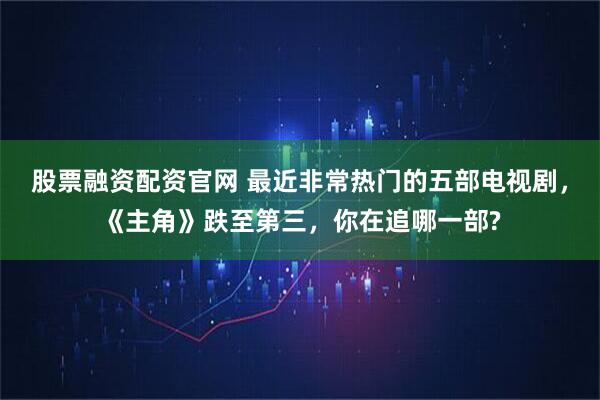 股票融资配资官网 最近非常热门的五部电视剧，《主角》跌至第三，你在追哪一部?
