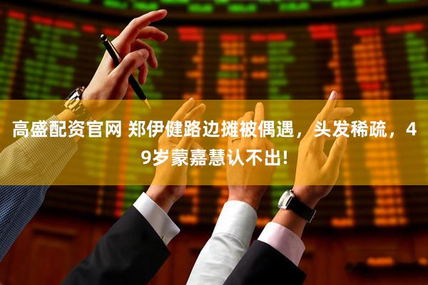 高盛配资官网 郑伊健路边摊被偶遇，头发稀疏，49岁蒙嘉慧认不出!