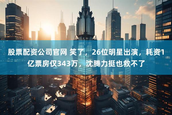 股票配资公司官网 笑了，26位明星出演，耗资1亿票房仅343万，沈腾力挺也救不了